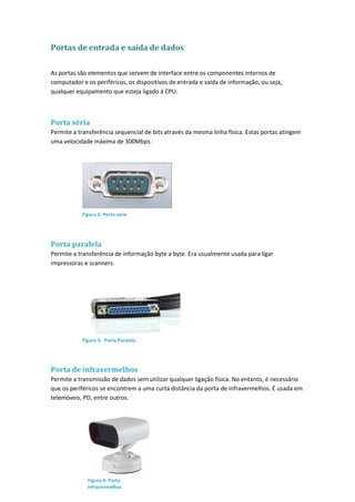 Portas de entrada e saída de dados
As portas são elementos que servem de interface entre os componentes internos de
computador e os periféricos, os dispositivos de entrada e saída de informação, ou seja,
qualquer equipamento que esteja ligado á CPU.
Porta séria
Permite a transferência sequencial de bits através da mesma linha física. Estas portas atingem
uma velocidade máxima de 300Mbps.
Porta paralela
Permite a transferência de informação byte a byte. Era usualmente usada para ligar
impressoras e scanners.
Porta de infravermelhos
Permite a transmissão de dados sem utilizar qualquer ligação física. No entanto, é necessário
que os periféricos se encontrem a uma curta distância da porta de infravermelhos. É usada em
telemóveis, PD, entre outros.
Figura 2- Porta série
Figura 3- Porta Paralela
Figura 4- Porta
Infravermelhos
 