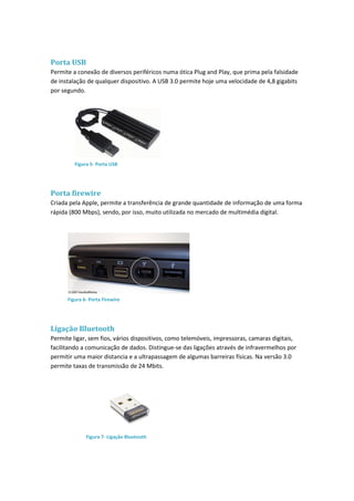 Porta USB
Permite a conexão de diversos periféricos numa ótica Plug and Play, que prima pela falsidade
de instalação de qualquer dispositivo. A USB 3.0 permite hoje uma velocidade de 4,8 gigabits
por segundo.
Porta firewire
Criada pela Apple, permite a transferência de grande quantidade de informação de uma forma
rápida (800 Mbps), sendo, por isso, muito utilizada no mercado de multimédia digital.
Ligação Bluetooth
Permite ligar, sem fios, vários dispositivos, como telemóveis, impressoras, camaras digitais,
facilitando a comunicação de dados. Distingue-se das ligações através de infravermelhos por
permitir uma maior distancia e a ultrapassagem de algumas barreiras físicas. Na versão 3.0
permite taxas de transmissão de 24 Mbits.
Figura 5- Porta USB
Figura 6- Porta Firewire
Figura 7- Ligação Bluetooth
 