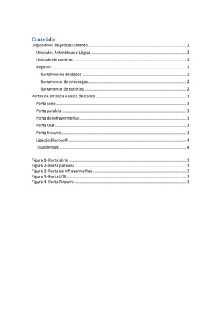 Conteúdo
Dispositivos de processamento........................................................................................ 2
Unidades Aritméticas e Lógica ..................................................................................... 2
Unidade de controlo..................................................................................................... 2
Registos:........................................................................................................................ 2
Barramentos de dados ............................................................................................. 2
Barramento de endereços........................................................................................ 2
Barramento de controlo........................................................................................... 2
Portas de entrada e saída de dados ................................................................................. 3
Porta série..................................................................................................................... 3
Porta paralela ............................................................................................................... 3
Porta de infravermelhas............................................................................................... 3
Porta USB...................................................................................................................... 3
Porta firewire................................................................................................................ 3
Ligação Bluetooth......................................................................................................... 4
Thunderbolt.................................................................................................................. 4
Figura 1- Porta série ......................................................................................................... 3
Figura 2- Porta paralela .................................................................................................... 3
Figura 3- Porta de infravermelhas.................................................................................... 3
Figura 5- Porta USB........................................................................................................... 3
Figura 4- Porta Firewire.................................................................................................... 3
 