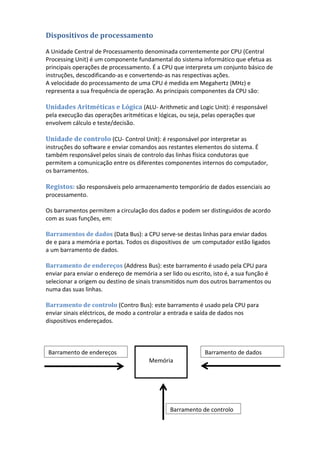 Dispositivos de processamento
A Unidade Central de Processamento denominada correntemente por CPU (Central
Processing Unit) é um componente fundamental do sistema informático que efetua as
principais operações de processamento. É a CPU que interpreta um conjunto básico de
instruções, descodificando-as e convertendo-as nas respectivas ações.
A velocidade do processamento de uma CPU é medida em Megahertz (MHz) e
representa a sua frequência de operação. As principais componentes da CPU são:
Unidades Aritméticas e Lógica (ALU- Arithmetic and Logic Unit): é responsável
pela execução das operações aritméticas e lógicas, ou seja, pelas operações que
envolvem cálculo e teste/decisão.
Unidade de controlo (CU- Control Unit): é responsável por interpretar as
instruções do software e enviar comandos aos restantes elementos do sistema. É
também responsável pelos sinais de controlo das linhas física condutoras que
permitem a comunicação entre os diferentes componentes internos do computador,
os barramentos.
Registos: são responsáveis pelo armazenamento temporário de dados essenciais ao
processamento.
Os barramentos permitem a circulação dos dados e podem ser distinguidos de acordo
com as suas funções, em:
Barramentos de dados (Data Bus): a CPU serve-se destas linhas para enviar dados
de e para a memória e portas. Todos os dispositivos de um computador estão ligados
a um barramento de dados.
Barramento de endereços (Address Bus): este barramento é usado pela CPU para
enviar para enviar o endereço de memória a ser lido ou escrito, isto é, a sua função é
selecionar a origem ou destino de sinais transmitidos num dos outros barramentos ou
numa das suas linhas.
Barramento de controlo (Contro Bus): este barramento é usado pela CPU para
enviar sinais eléctricos, de modo a controlar a entrada e saída de dados nos
dispositivos endereçados.
Memória
Barramento de endereços
Barramento de controlo
Barramento de dados
 