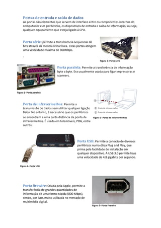 Portas de entrada e saída de dados
As portas são elementos que servem de interface entre os componentes internos do
computador e os periféricos, os dispositivos de entrada e saída de informação, ou seja,
qualquer equipamento que esteja ligado á CPU.
Porta série: permite a transferência sequencial de
bits através da mesma linha física. Estas portas atingem
uma velocidade máxima de 300Mbps.
´
Porta paralela: Permite a transferência de informação
byte a byte. Era usualmente usada para ligar impressoras e
scanners.
Porta de infravermelhas: Permite a
transmissão de dados sem utilizar qualquer ligação
física. No entanto, é necessário que os periféricos
se encontrem a uma curta distância da ponta de
infravermelhos. É usada em telemóveis, PDA, entre
outros.
Porta USB: Permite a conexão de diversos
periféricos numa ótica Plug and Play, que
prima pela facilidade de instalação em
qualquer dispositivo. A USB 3.0 permite hoje
uma velocidade de 4,8 gigabits por segundo.
Porta firewire: Criada pela Apple, permite a
transferência de grandes quantidades de
informação de uma forma rápida (800 Mbps),
sendo, por isso, muito utilizada no mercado de
multimédia digital.
Figura 1- Porta série
Figura 2- Porta paralela
Figura 3- Porta de infravermelhas
Figura 4- Porta USB
Figura 5- Porta Firewire
 