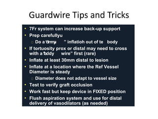 GuGauradrwdwiriree TTiippss aanndd T rTicrkicsk s 
• 7Fr system can increase back-up support 
• Prep carefully 
Do a 
“d 
u 
mmy ” inflatiohn out of te body 
• If tortuosity prox or distal may need to cross 
with a 
“b 
u 
ddy wire” first (rare) 
• Inflate at least 30mm distal to lesion 
• Inflate at a location where the Ref Vessel 
Diameter is steady 
Diameter does not adapt to vessel size 
• Test to verify graft occlusion 
• Work fast but keep device in FIXED position 
• Flush aspiration system and use for distal 
delivery of vasodilators (as needed) 
 