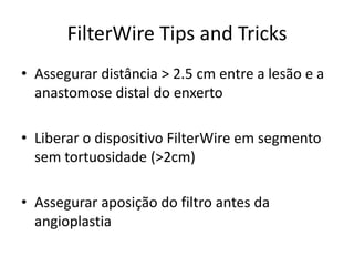 FilterWire Tips and Tricks 
• Assegurar distância > 2.5 cm entre a lesão e a 
anastomose distal do enxerto 
• Liberar o dispositivo FilterWire em segmento 
sem tortuosidade (>2cm) 
• Assegurar aposição do filtro antes da 
angioplastia 
 