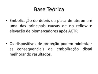 Base Teórica 
• Embolização de debris da placa de ateroma é 
uma das principais causas de no reflow e 
elevação de biomarcadores após ACTP. 
• Os dispositivos de proteção podem minimizar 
as consequenciais da embolização distal 
melhorando resultados. 
 
