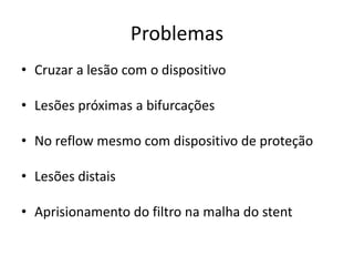 Problemas 
• Cruzar a lesão com o dispositivo 
• Lesões próximas a bifurcações 
• No reflow mesmo com dispositivo de proteção 
• Lesões distais 
• Aprisionamento do filtro na malha do stent 
 