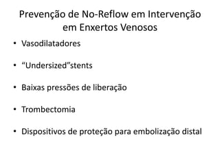 Prevenção de No-Reflow em Intervenção 
em Enxertos Venosos 
• Vasodilatadores 
• “Undersized”stents 
• Baixas pressões de liberação 
• Trombectomia 
• Dispositivos de proteção para embolização distal 
 