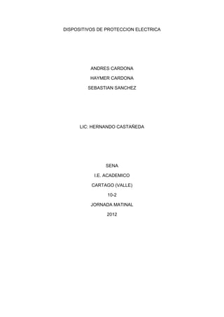 DISPOSITIVOS DE PROTECCION ELECTRICA




          ANDRES CARDONA

          HAYMER CARDONA

         SEBASTIAN SANCHEZ




      LIC: HERNANDO CASTAÑEDA




               SENA

           I.E. ACADEMICO

          CARTAGO (VALLE)

                10-2

          JORNADA MATINAL

                2012
 