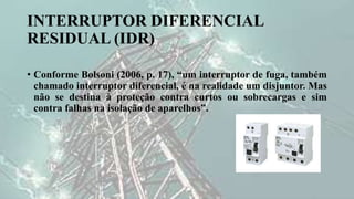 INTERRUPTOR DIFERENCIAL
RESIDUAL (IDR)
• Conforme Bolsoni (2006, p. 17), “um interruptor de fuga, também
chamado interruptor diferencial, é na realidade um disjuntor. Mas
não se destina à proteção contra curtos ou sobrecargas e sim
contra falhas na isolação de aparelhos”.
 