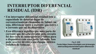 INTERRUPTOR DIFERENCIAL
RESIDUAL (IDR)
• Um interruptor diferencial residual tem a
capacidade de detectar fugas de
correntes(também chamadas de faltas), ou
seja, diferenças entre a corrente que entra e
a corrente que sai do dispositivo.
• Essa diferença significa que uma parte da
corrente que deveria circular pelo circuito
foi desviada de suatrajetória e voltou para
o dispositivo com essa parte faltando. Isso
pode ocorrer devido a um choque elétrico
oufalhas de isolação.
Fig 5: IDR
Fonte:https://www.minulight.com.br/energia-
eletrica/disjuntores/interruptor-diferencial-
residual/
 