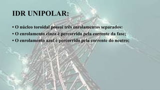 IDR UNIPOLAR:
• O núcleo toroidal possui três enrolamentos separados:
• O enrolamento cinza é percorrido pela corrente da fase;
• O enrolamento azul é percorrido pela corrente do neutro;
 
