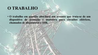 O TRABALHO
• O trabalho em questão abordará um assunto que trata-se de um
dispositivo de proteção e manobra para circuitos elétricos,
chamados de disjuntores e IDR.
 
