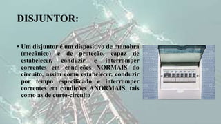 DISJUNTOR:
• Um disjuntor é um dispositivo de manobra
(mecânico) e de proteção, capaz de
estabelecer, conduzir e interromper
correntes em condições NORMAIS do
circuito, assim como estabelecer, conduzir
por tempo especificado e interromper
correntes em condições ANORMAIS, tais
como as de curto-circuito
 