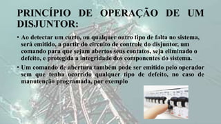 PRINCÍPIO DE OPERAÇÃO DE UM
DISJUNTOR:
• Ao detectar um curto, ou qualquer outro tipo de falta no sistema,
será emitido, a partir do circuito de controle do disjuntor, um
comando para que sejam abertos seus contatos, seja eliminado o
defeito, e protegida a integridade dos componentes do sistema.
• Um comando de abertura também pode ser emitido pelo operador
sem que tenha ocorrido qualquer tipo de defeito, no caso de
manutenção programada, por exemplo
 