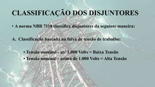 CLASSIFICAÇÃO DOS DISJUNTORES
• A norma NBR 7118 classifica disjuntores da seguinte maneira:
A. Classificação baseada na faixa de tensão de trabalho:
• Tensão nominal - até 1.000 Volts = Baixa Tensão
• Tensão nominal - acima de 1.000 Volts = Alta Tensão
 