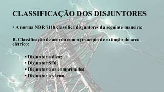 CLASSIFICAÇÃO DOS DISJUNTORES
• A norma NBR 7118 classifica disjuntores da seguinte maneira:
B. Classificação de acordo com o princípio de extinção do arco
elétrico:
• Disjuntor a óleo;
• Disjuntor SF6;
• Disjuntor a ar comprimido;
• Disjuntor a vácuo.
 