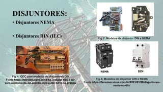 DISJUNTORES:
• Disjuntores NEMA
• Disjuntores DIN (IEC) Fig 2: Modelos de disjuntor DIN e NEMA
Fig 3: Modelos de disjuntor DIN e NEMA
Fonte https://faraniservicos.com.br/2021/01/20/disjuntores-
nema-ou-din/
Fig 4: QDC com modelos de disjuntores DIN
Fonte https://telredes.com.br/como-instalar-dps-e-idr-
sem-aterramento-de-acordo-com-a-nbr-5410-na-pratica/
 