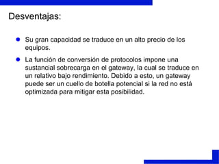 Pasarelas (Gateways)Estos dispositivos están pensados para facilitar el acceso entre sistemas o entornos soportando diferentes protocolos. Realizan conversión de protocolos para la interconexión de redes con protocolos de alto nivel diferentes.