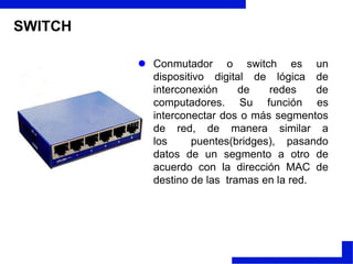 SWITCHConmutador o switch es un dispositivo digital de lógica de interconexión de redes de computadores. Su función es interconectar dos o más segmentos de red, de manera similar a los  puentes(bridges), pasando datos de un segmento a otro de acuerdo con la dirección MAC de destino de las  tramas en la red.