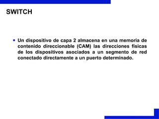 SWITCHUn dispositivo de capa 2 almacena en una memoria de contenido direccionable (CAM) las direcciones físicas de los dispositivos asociados a un segmento de red conectado directamente a un puerto determinado.Técnicas de conmutación:Almacenar - Transmitir. Almacenan las tramas recibidas y una vez chequeadas se envían a su destinatario. La ventaja de este sistema es que previene del malgasto de ancho de banda sobre la red destinataria al no enviar tramas inválidas o incorrectas. La desventaja es que incrementa ligeramente el tiempo de respuesta del Switch.