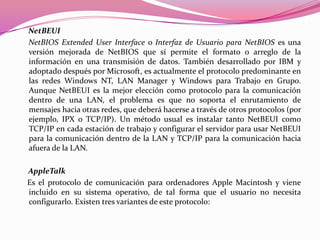 NetBEUI
NetBIOS Extended User Interface o Interfaz de Usuario para NetBIOS es una
versión mejorada de NetBIOS que sí permite el formato o arreglo de la
información en una transmisión de datos. También desarrollado por IBM y
adoptado después por Microsoft, es actualmente el protocolo predominante en
las redes Windows NT, LAN Manager y Windows para Trabajo en Grupo.
Aunque NetBEUI es la mejor elección como protocolo para la comunicación
dentro de una LAN, el problema es que no soporta el enrutamiento de
mensajes hacia otras redes, que deberá hacerse a través de otros protocolos (por
ejemplo, IPX o TCP/IP). Un método usual es instalar tanto NetBEUI como
TCP/IP en cada estación de trabajo y configurar el servidor para usar NetBEUI
para la comunicación dentro de la LAN y TCP/IP para la comunicación hacia
afuera de la LAN.

AppleTalk
Es el protocolo de comunicación para ordenadores Apple Macintosh y viene
incluido en su sistema operativo, de tal forma que el usuario no necesita
configurarlo. Existen tres variantes de este protocolo:
 
