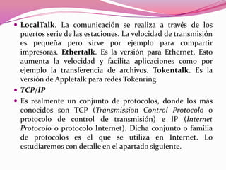 LocalTalk. La comunicación se realiza a través de los
  puertos serie de las estaciones. La velocidad de transmisión
  es pequeña pero sirve por ejemplo para compartir
  impresoras. Ethertalk. Es la versión para Ethernet. Esto
  aumenta la velocidad y facilita aplicaciones como por
  ejemplo la transferencia de archivos. Tokentalk. Es la
  versión de Appletalk para redes Tokenring.
 TCP/IP
 Es realmente un conjunto de protocolos, donde los más
  conocidos son TCP (Transmission Control Protocolo o
  protocolo de control de transmisión) e IP (Internet
  Protocolo o protocolo Internet). Dicha conjunto o familia
  de protocolos es el que se utiliza en Internet. Lo
  estudiaremos con detalle en el apartado siguiente.
 