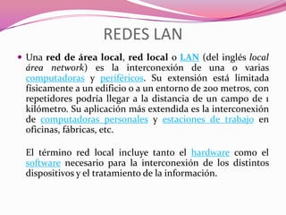 REDES LAN
 Una red de área local, red local o LAN (del inglés local
 área network) es la interconexión de una o varias
 computadoras y periféricos. Su extensión está limitada
 físicamente a un edificio o a un entorno de 200 metros, con
 repetidores podría llegar a la distancia de un campo de 1
 kilómetro. Su aplicación más extendida es la interconexión
 de computadoras personales y estaciones de trabajo en
 oficinas, fábricas, etc.

 El término red local incluye tanto el hardware como el
 software necesario para la interconexión de los distintos
 dispositivos y el tratamiento de la información.
 