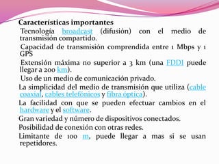 Características importantes
Tecnología broadcast (difusión) con el medio de
transmisión compartido.
Capacidad de transmisión comprendida entre 1 Mbps y 1
GPS
Extensión máxima no superior a 3 km (una FDDI puede
llegar a 200 km).
Uso de un medio de comunicación privado.
La simplicidad del medio de transmisión que utiliza (cable
coaxial, cables telefónicos y fibra óptica).
La facilidad con que se pueden efectuar cambios en el
hardware y el software.
Gran variedad y número de dispositivos conectados.
Posibilidad de conexión con otras redes.
Limitante de 100 m, puede llegar a mas si se usan
repetidores.
 