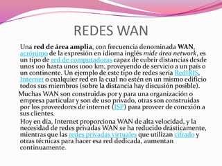 REDES WAN
Una red de área amplia, con frecuencia denominada WAN,
acrónimo de la expresión en idioma inglés mide área network, es
un tipo de red de computadoras capaz de cubrir distancias desde
unos 100 hasta unos 1000 km, proveyendo de servicio a un país o
un continente. Un ejemplo de este tipo de redes sería RedIRIS,
Internet o cualquier red en la cual no estén en un mismo edificio
todos sus miembros (sobre la distancia hay discusión posible).
Muchas WAN son construidas por y para una organización o
empresa particular y son de uso privado, otras son construidas
por los proveedores de internet (ISP) para proveer de conexión a
sus clientes.
Hoy en día, Internet proporciona WAN de alta velocidad, y la
necesidad de redes privadas WAN se ha reducido drásticamente,
mientras que las redes privadas virtuales que utilizan cifrado y
otras técnicas para hacer esa red dedicada, aumentan
continuamente.
 