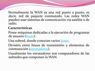 Normalmente la WAN es una red punto a punto, es
decir, red de paquete conmutado. Las redes WAN
pueden usar sistemas de comunicación vía satélite o de
radio.
Características
Posee máquinas dedicadas a la ejecución de programas
de usuario (hosts).
Una subred, donde conectan varios hosts.
División entre líneas de transmisión y elementos de
conmutación (enrutadores).
Usualmente los enrutadores son computadores de las
subredes que componen la WAN.
 