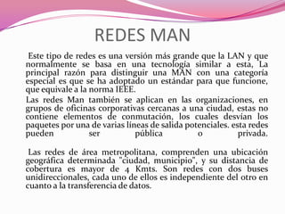 REDES MAN
 Este tipo de redes es una versión más grande que la LAN y que
normalmente se basa en una tecnología similar a esta, La
principal razón para distinguir una MAN con una categoría
especial es que se ha adoptado un estándar para que funcione,
que equivale a la norma IEEE.
Las redes Man también se aplican en las organizaciones, en
grupos de oficinas corporativas cercanas a una ciudad, estas no
contiene elementos de conmutación, los cuales desvían los
paquetes por una de varias líneas de salida potenciales. esta redes
pueden            ser         pública          o           privada.

 Las redes de área metropolitana, comprenden una ubicación
geográfica determinada "ciudad, municipio", y su distancia de
cobertura es mayor de 4 Kmts. Son redes con dos buses
unidireccionales, cada uno de ellos es independiente del otro en
cuanto a la transferencia de datos.
 