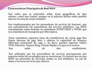 Características Principales de Red MAN

Son redes que se extienden sobre áreas geográficas de tipo
urbano, como una ciudad, aunque en la práctica dichas redes pueden
abarcar un área de varias ciudades.

Son implementadas por los proveedores de servicio de Internet, que
son normalmente los proveedores del servicio telefónico. Las MAN
normalmente están basadas en estándares SONET/SDH o WDM, que
son estándares de transporte por fibra óptica.

Estos estándares soportan tasas de transferencia de varios giga bits
(hasta decenas de giga bits) y ofrecen la capacidad de soportar
diferentes protocolos de capa 2. Es decir, pueden soportar tráfico
ATM, Ethernet, Toquen Ring, Fríame Replay o lo que se te ocurra.
Son           redes          de          alto            rendimiento.

Son utilizadas por los proveedores de servicio precisamente por
soportar todas las tecnologías que se mencionan. Es normal que en una
MAN un proveedor de servicios monte su red telefónica, su red de
datos y los otros servicios que ofrezca.
 