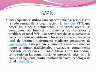 VPN
 Este esquema se utiliza para conectar oficinas remotas con
  la sede central de la organización. El servidor VPN, que
  posee un vínculo permanente a Internet, acepta las
  conexiones vía Internet provenientes de los sitios y
  establece el túnel VPN. Los servidores de las sucursales se
  conectan a Internet utilizando los servicios de su proveedor
  local de Internet, típicamente mediante conexiones de
  banda ancha. Esto permite eliminar los costosos vínculos
  punto a punto tradicionales (realizados comúnmente
  mediante conexiones de cable físicas entre los nodos),
  sobre todo en las comunicaciones internacionales. Es más
  común el siguiente punto, también llamado tecnología de
  túnel o tunneling.
 