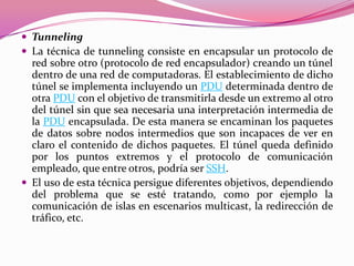  Tunneling
 La técnica de tunneling consiste en encapsular un protocolo de
  red sobre otro (protocolo de red encapsulador) creando un túnel
  dentro de una red de computadoras. El establecimiento de dicho
  túnel se implementa incluyendo un PDU determinada dentro de
  otra PDU con el objetivo de transmitirla desde un extremo al otro
  del túnel sin que sea necesaria una interpretación intermedia de
  la PDU encapsulada. De esta manera se encaminan los paquetes
  de datos sobre nodos intermedios que son incapaces de ver en
  claro el contenido de dichos paquetes. El túnel queda definido
  por los puntos extremos y el protocolo de comunicación
  empleado, que entre otros, podría ser SSH.
 El uso de esta técnica persigue diferentes objetivos, dependiendo
  del problema que se esté tratando, como por ejemplo la
  comunicación de islas en escenarios multicast, la redirección de
  tráfico, etc.
 
