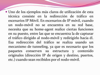  Uno de los ejemplos más claros de utilización de esta
 técnica consiste en la redirección de tráfico en
 escenarios IP Móvil. En escenarios de IP móvil, cuando
 un nodo-móvil no se encuentra en su red base,
 necesita que su home-agent realice ciertas funciones
 en su puesto, entre las que se encuentra la de capturar
 el tráfico dirigido al nodo-móvil y redirigirlo hacia él.
 Esa redirección del tráfico se realiza usando un
 mecanismo de tunneling, ya que es necesario que los
 paquetes conserven su estructura y contenido
 originales (dirección IP de origen y destino, puertos,
 etc.) cuando sean recibidos por el nodo-móvil.
 