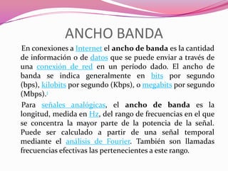ANCHO BANDA
En conexiones a Internet el ancho de banda es la cantidad
de información o de datos que se puede enviar a través de
una conexión de red en un período dado. El ancho de
banda se indica generalmente en bits por segundo
(bps), kilobits por segundo (Kbps), o megabits por segundo
(Mbps).1
Para señales analógicas, el ancho de banda es la
longitud, medida en Hz, del rango de frecuencias en el que
se concentra la mayor parte de la potencia de la señal.
Puede ser calculado a partir de una señal temporal
mediante el análisis de Fourier. También son llamadas
frecuencias efectivas las pertenecientes a este rango.
 
