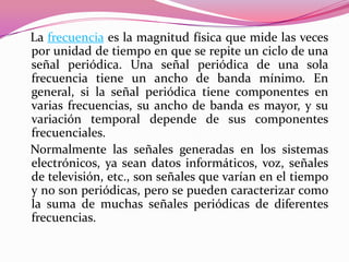 La frecuencia es la magnitud física que mide las veces
por unidad de tiempo en que se repite un ciclo de una
señal periódica. Una señal periódica de una sola
frecuencia tiene un ancho de banda mínimo. En
general, si la señal periódica tiene componentes en
varias frecuencias, su ancho de banda es mayor, y su
variación temporal depende de sus componentes
frecuenciales.
Normalmente las señales generadas en los sistemas
electrónicos, ya sean datos informáticos, voz, señales
de televisión, etc., son señales que varían en el tiempo
y no son periódicas, pero se pueden caracterizar como
la suma de muchas señales periódicas de diferentes
frecuencias.
 