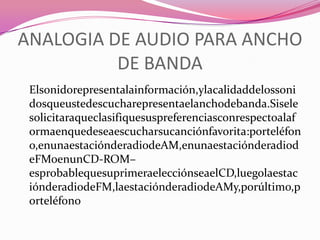 ANALOGIA DE AUDIO PARA ANCHO
          DE BANDA
 Elsonidorepresentalainformación,ylacalidaddelossoni
 dosqueustedescucharepresentaelanchodebanda.Sisele
 solicitaraqueclasifiquesuspreferenciasconrespectoalaf
 ormaenquedeseaescucharsucanciónfavorita:porteléfon
 o,enunaestaciónderadiodeAM,enunaestaciónderadiod
 eFMoenunCD-ROM–
 esprobablequesuprimeraelecciónseaelCD,luegolaestac
 iónderadiodeFM,laestaciónderadiodeAMy,porúltimo,p
 orteléfono
 