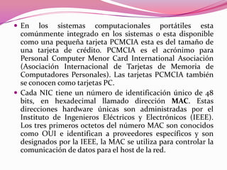  En    los sistemas computacionales portátiles esta
  comúnmente integrado en los sistemas o esta disponible
  como una pequeña tarjeta PCMCIA esta es del tamaño de
  una tarjeta de crédito. PCMCIA es el acrónimo para
  Personal Computer Menor Card International Asociación
  (Asociación Internacional de Tarjetas de Memoria de
  Computadores Personales). Las tarjetas PCMCIA también
  se conocen como tarjetas PC.
 Cada NIC tiene un número de identificación único de 48
  bits, en hexadecimal llamado dirección MAC. Estas
  direcciones hardware únicas son administradas por el
  Instituto de Ingenieros Eléctricos y Electrónicos (IEEE).
  Los tres primeros octetos del número MAC son conocidos
  como OUI e identifican a proveedores específicos y son
  designados por la IEEE, la MAC se utiliza para controlar la
  comunicación de datos para el host de la red.
 