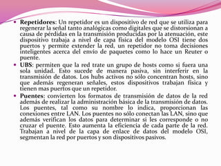  Repetidores: Un repetidor es un dispositivo de red que se utiliza para
  regenerar la señal tanto analógicas como digitales que se distorsionan a
  causa de pérdidas en la transmisión producidas por la atenuación, este
  dispositivo trabaja a nivel de capa física del modelo OSI tiene dos
  puertos y permite extender la red, un repetidor no toma decisiones
  inteligentes acerca del envío de paquetes como lo hace un Reuter o
  puente.
 UBS: permiten que la red trate un grupo de hosts como si fuera una
  sola unidad. Esto sucede de manera pasiva, sin interferir en la
  transmisión de datos. Los hubs activos no sólo concentran hosts, sino
  que además regeneran señales, estos dispositivos trabajan física y
  tienen mas puertos que un repetidor.
 Puentes: convierten los formatos de transmisión de datos de la red
  además de realizar la administración básica de la transmisión de datos.
  Los puentes, tal como su nombre lo indica, proporcionan las
  conexiones entre LAN. Los puentes no sólo conectan las LAN, sino que
  además verifican los datos para determinar si les corresponde o no
  cruzar el puente. Esto aumenta la eficiencia de cada parte de la red.
  Trabajan a nivel de la capa de enlace de datos del modelo OSI,
  segmentan la red por puertos y son dispositivos pasivos.
 