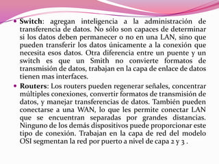  Switch: agregan inteligencia a la administración de
  transferencia de datos. No sólo son capaces de determinar
  si los datos deben permanecer o no en una LAN, sino que
  pueden transferir los datos únicamente a la conexión que
  necesita esos datos. Otra diferencia entre un puente y un
  switch es que un Smith no convierte formatos de
  transmisión de datos, trabajan en la capa de enlace de datos
  tienen mas interfaces.
 Routers: Los routers pueden regenerar señales, concentrar
  múltiples conexiones, convertir formatos de transmisión de
  datos, y manejar transferencias de datos. También pueden
  conectarse a una WAN, lo que les permite conectar LAN
  que se encuentran separadas por grandes distancias.
  Ninguno de los demás dispositivos puede proporcionar este
  tipo de conexión. Trabajan en la capa de red del modelo
  OSI segmentan la red por puerto a nivel de capa 2 y 3 .
 