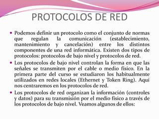 PROTOCOLOS DE RED
 Podemos definir un protocolo como el conjunto de normas
  que     regulan    la    comunicación      (establecimiento,
  mantenimiento y cancelación) entre los distintos
  componentes de una red informática. Existen dos tipos de
  protocolos: protocolos de bajo nivel y protocolos de red.
 Los protocolos de bajo nivel controlan la forma en que las
  señales se transmiten por el cable o medio físico. En la
  primera parte del curso se estudiaron los habitualmente
  utilizados en redes locales (Ethernet y Token Ring). Aquí
  nos centraremos en los protocolos de red.
 Los protocolos de red organizan la información (controles
  y datos) para su transmisión por el medio físico a través de
  los protocolos de bajo nivel. Veamos algunos de ellos:
 