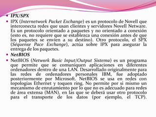  IPX/SPX
 IPX (Internetwork Packet Exchange) es un protocolo de Novell que
  interconecta redes que usan clientes y servidores Novell Netware.
  Es un protocolo orientado a paquetes y no orientado a conexión
  (esto es, no requiere que se establezca una conexión antes de que
  los paquetes se envíen a su destino). Otro protocolo, el SPX
  (Séquense Pace Exchange), actúa sobre IPX para asegurar la
  entrega de los paquetes.
 NetBIOS
 NetBIOS (Network Basic Input/Output Sistema) es un programa
  que permite que se comuniquen aplicaciones en diferentes
  ordenadores dentro de una LAN. Desarrollado originalmente para
  las redes de ordenadores personales IBM, fue adoptado
  posteriormente por Microsoft. NetBIOS se usa en redes con
  topologías Ethernet y toquen ring. No permite por si mismo un
  mecanismo de enrutamiento por lo que no es adecuado para redes
  de área extensa (MAN), en las que se deberá usar otro protocolo
  para el transporte de los datos (por ejemplo, el TCP).
 