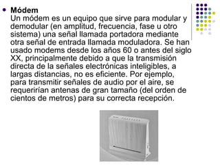  Módem
Un módem es un equipo que sirve para modular y
demodular (en amplitud, frecuencia, fase u otro
sistema) una señal llamada portadora mediante
otra señal de entrada llamada moduladora. Se han
usado modems desde los años 60 o antes del siglo
XX, principalmente debido a que la transmisión
directa de la señales electrónicas inteligibles, a
largas distancias, no es eficiente. Por ejemplo,
para transmitir señales de audio por el aire, se
requerirían antenas de gran tamaño (del orden de
cientos de metros) para su correcta recepción.
 