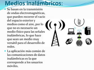 Medios inalámbricos:
 Se basan en la transmisión

de ondas electromagnéticas,
que pueden recorrer el vacío
del espacio exterior y
medios como el aire, por lo
que no es necesario un
medio físico para las señales
inalámbricas, lo que hace
que sean un medio muy
versátil para el desarrollo de
redes.
 La aplicación más común de
las comunicaciones de datos
inalámbricas es la que
corresponde a los usuarios
móviles.

 