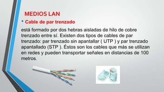 MEDIOS LAN
• Cable de par trenzado
está formado por dos hebras aisladas de hilo de cobre
trenzado entre sí. Existen dos tipos de cables de par
trenzado: par trenzado sin apantallar ( UTP ) y par trenzado
apantallado (STP ). Éstos son los cables que más se utilizan
en redes y pueden transportar señales en distancias de 100
metros.
 