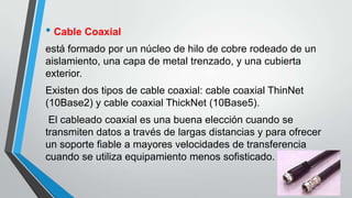 • Cable Coaxial
está formado por un núcleo de hilo de cobre rodeado de un
aislamiento, una capa de metal trenzado, y una cubierta
exterior.
Existen dos tipos de cable coaxial: cable coaxial ThinNet
(10Base2) y cable coaxial ThickNet (10Base5).
El cableado coaxial es una buena elección cuando se
transmiten datos a través de largas distancias y para ofrecer
un soporte fiable a mayores velocidades de transferencia
cuando se utiliza equipamiento menos sofisticado.
 