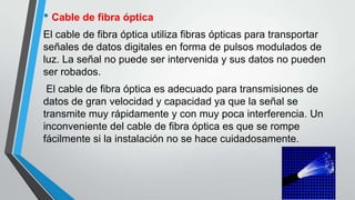 • Cable de fibra óptica
El cable de fibra óptica utiliza fibras ópticas para transportar
señales de datos digitales en forma de pulsos modulados de
luz. La señal no puede ser intervenida y sus datos no pueden
ser robados.
El cable de fibra óptica es adecuado para transmisiones de
datos de gran velocidad y capacidad ya que la señal se
transmite muy rápidamente y con muy poca interferencia. Un
inconveniente del cable de fibra óptica es que se rompe
fácilmente si la instalación no se hace cuidadosamente.
 
