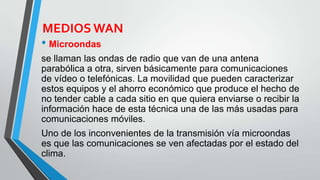 MEDIOS WAN
• Microondas
se llaman las ondas de radio que van de una antena
parabólica a otra, sirven básicamente para comunicaciones
de vídeo o telefónicas. La movilidad que pueden caracterizar
estos equipos y el ahorro económico que produce el hecho de
no tender cable a cada sitio en que quiera enviarse o recibir la
información hace de esta técnica una de las más usadas para
comunicaciones móviles.
Uno de los inconvenientes de la transmisión vía microondas
es que las comunicaciones se ven afectadas por el estado del
clima.
 