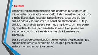 • Satélite
Los satélites de comunicación son enormes repetidores de
microondas localizados en el cielo. Están constituidos por uno
o más dispositivos recepto-transmisores, cada uno de los
cuales capta y re-transmite la señal de microondas . El flujo
dirigido hacia abajo puede ser muy amplio y cubrir una parte
significativa de la superficie de la tierra, o bien puede ser
estrecho y cubrir un área de cientos de kilómetros de
diámetro.
Los satélites de comunicación tienen varias propiedades que
son completamente diferentes de las que presentan los
enlaces terrestres punto a punto.
 