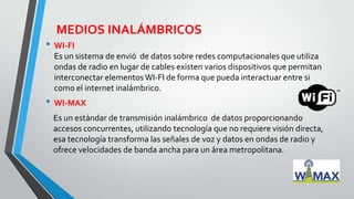 MEDIOS INALÁMBRICOS
• WI-FI
Es un sistema de envió de datos sobre redes computacionales que utiliza
ondas de radio en lugar de cables existen varios dispositivos que permitan
interconectar elementos WI-FI de forma que pueda interactuar entre si
como el internet inalámbrico.
• WI-MAX
Es un estándar de transmisión inalámbrico de datos proporcionando
accesos concurrentes, utilizando tecnología que no requiere visión directa,
esa tecnología transforma las señales de voz y datos en ondas de radio y
ofrece velocidades de banda ancha para un área metropolitana.
 